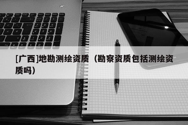 [廣西]地勘測繪資質(zhì)（勘察資質(zhì)包括測繪資質(zhì)嗎）