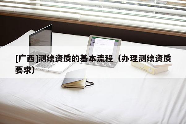 [廣西]測(cè)繪資質(zhì)的基本流程（辦理測(cè)繪資質(zhì)要求）
