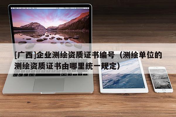 [廣西]企業(yè)測(cè)繪資質(zhì)證書編號(hào)（測(cè)繪單位的測(cè)繪資質(zhì)證書由哪里統(tǒng)一規(guī)定）