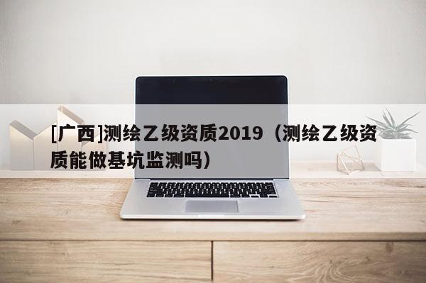 [廣西]測繪乙級資質(zhì)2019（測繪乙級資質(zhì)能做基坑監(jiān)測嗎）