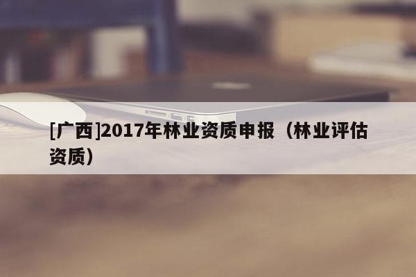 [廣西]2017年林業(yè)資質(zhì)申報(bào)（林業(yè)評估資質(zhì)）