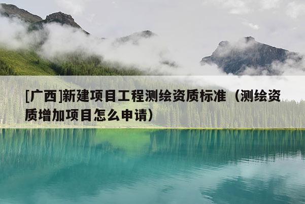 [廣西]新建項(xiàng)目工程測(cè)繪資質(zhì)標(biāo)準(zhǔn)（測(cè)繪資質(zhì)增加項(xiàng)目怎么申請(qǐng)）
