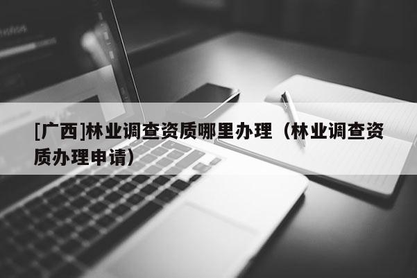 [廣西]林業(yè)調(diào)查資質(zhì)哪里辦理（林業(yè)調(diào)查資質(zhì)辦理申請(qǐng)）
