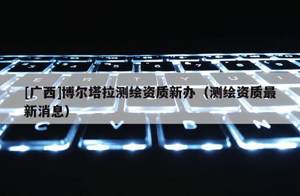 [廣西]博爾塔拉測繪資質(zhì)新辦（測繪資質(zhì)最新消息）