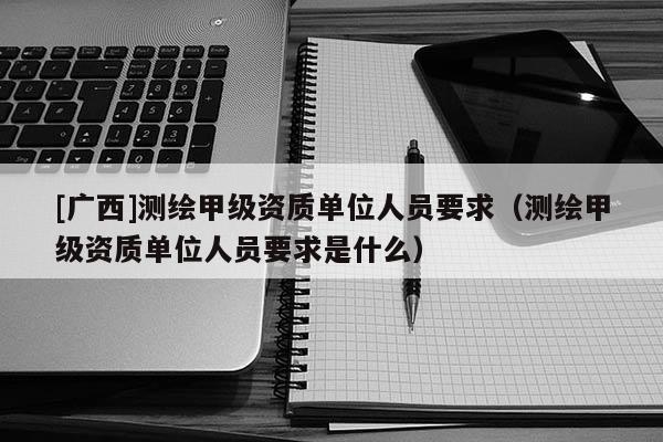 [廣西]測繪甲級資質(zhì)單位人員要求（測繪甲級資質(zhì)單位人員要求是什么）