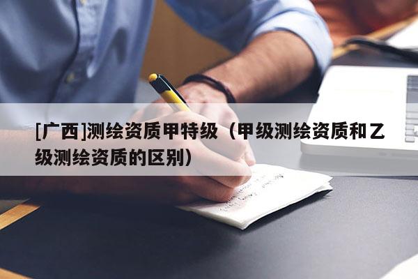 [廣西]測繪資質(zhì)甲特級（甲級測繪資質(zhì)和乙級測繪資質(zhì)的區(qū)別）