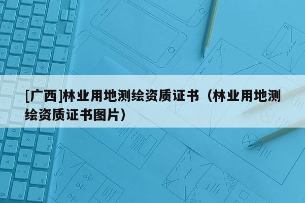 [廣西]林業(yè)用地測(cè)繪資質(zhì)證書(shū)（林業(yè)用地測(cè)繪資質(zhì)證書(shū)圖片）