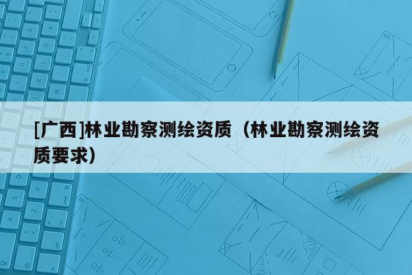 [廣西]林業(yè)勘察測繪資質(zhì)（林業(yè)勘察測繪資質(zhì)要求）