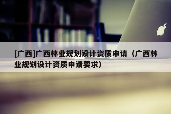 [廣西]廣西林業(yè)規(guī)劃設(shè)計資質(zhì)申請（廣西林業(yè)規(guī)劃設(shè)計資質(zhì)申請要求）