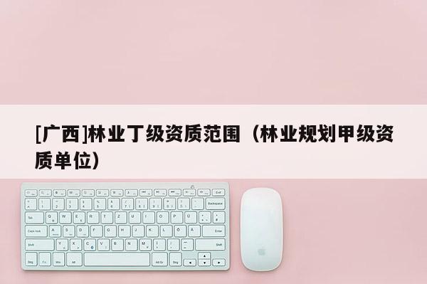 [廣西]林業(yè)丁級(jí)資質(zhì)范圍（林業(yè)規(guī)劃甲級(jí)資質(zhì)單位）