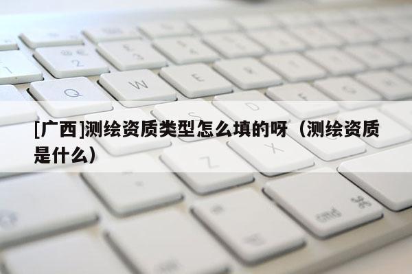 [廣西]測(cè)繪資質(zhì)類型怎么填的呀（測(cè)繪資質(zhì)是什么）