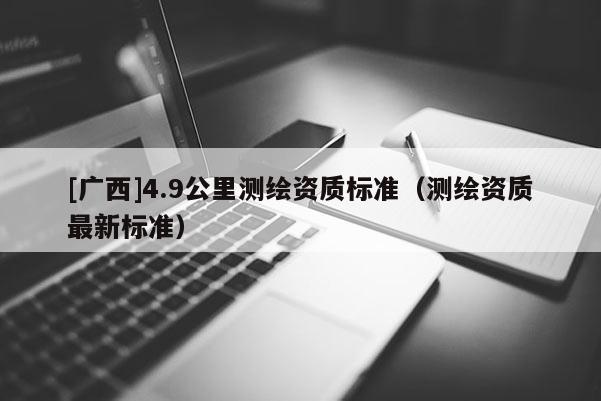 [廣西]4.9公里測(cè)繪資質(zhì)標(biāo)準(zhǔn)（測(cè)繪資質(zhì)最新標(biāo)準(zhǔn)）