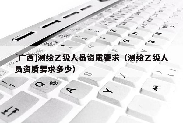 [廣西]測繪乙級人員資質(zhì)要求（測繪乙級人員資質(zhì)要求多少）