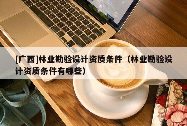 [廣西]林業(yè)勘驗(yàn)設(shè)計(jì)資質(zhì)條件（林業(yè)勘驗(yàn)設(shè)計(jì)資質(zhì)條件有哪些）