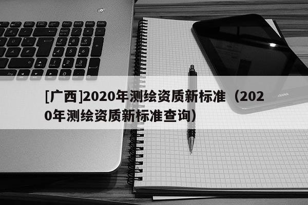 [廣西]2020年測繪資質(zhì)新標(biāo)準(zhǔn)（2020年測繪資質(zhì)新標(biāo)準(zhǔn)查詢）