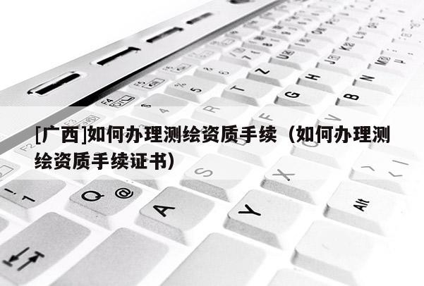 [廣西]如何辦理測繪資質(zhì)手續(xù)（如何辦理測繪資質(zhì)手續(xù)證書）
