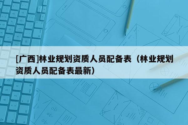 [廣西]林業(yè)規(guī)劃資質(zhì)人員配備表（林業(yè)規(guī)劃資質(zhì)人員配備表最新）