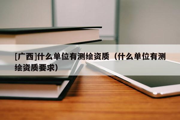 [廣西]什么單位有測(cè)繪資質(zhì)（什么單位有測(cè)繪資質(zhì)要求）