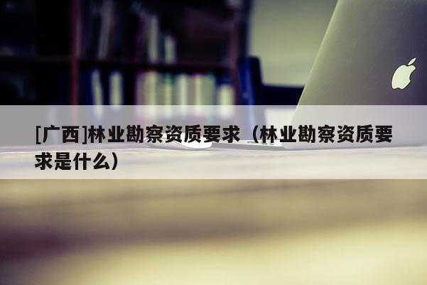 [廣西]林業(yè)勘察資質(zhì)要求（林業(yè)勘察資質(zhì)要求是什么）