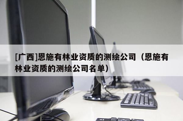 [廣西]恩施有林業(yè)資質(zhì)的測(cè)繪公司（恩施有林業(yè)資質(zhì)的測(cè)繪公司名單）