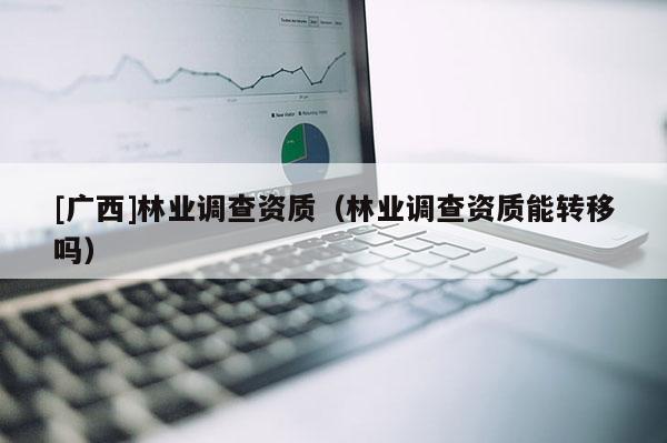 [廣西]林業(yè)調(diào)查資質(zhì)（林業(yè)調(diào)查資質(zhì)能轉(zhuǎn)移嗎）