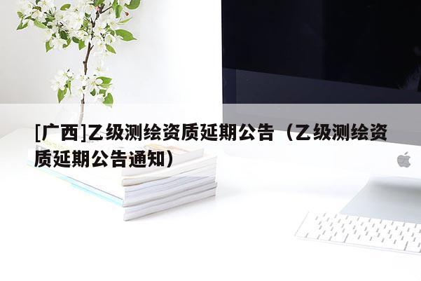 [廣西]乙級測繪資質(zhì)延期公告（乙級測繪資質(zhì)延期公告通知）