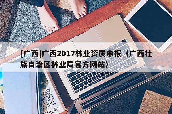 [廣西]廣西2017林業(yè)資質(zhì)申報(bào)（廣西壯族自治區(qū)林業(yè)局官方網(wǎng)站）
