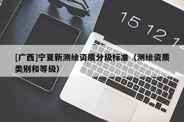 [廣西]寧夏新測繪資質(zhì)分級標(biāo)準(zhǔn)（測繪資質(zhì)類別和等級）