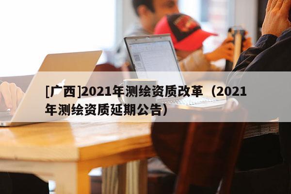 [廣西]2021年測(cè)繪資質(zhì)改革（2021年測(cè)繪資質(zhì)延期公告）