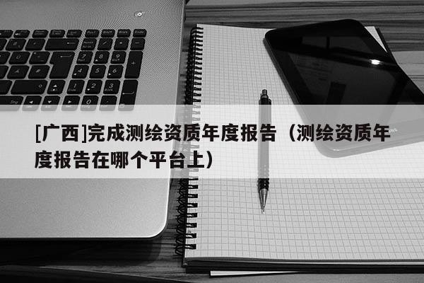 [廣西]完成測繪資質(zhì)年度報告（測繪資質(zhì)年度報告在哪個平臺上）