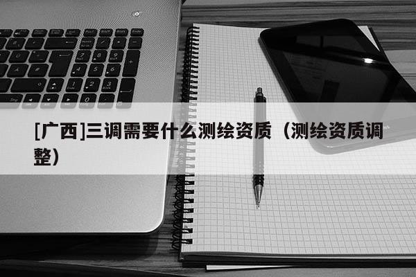 [廣西]三調(diào)需要什么測繪資質(zhì)（測繪資質(zhì)調(diào)整）