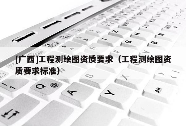 [廣西]工程測繪圖資質(zhì)要求（工程測繪圖資質(zhì)要求標(biāo)準(zhǔn)）