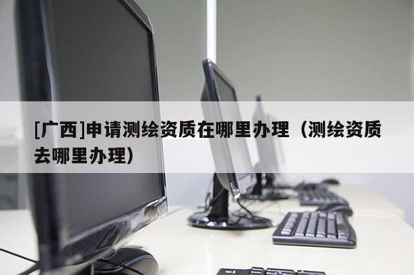 [廣西]申請(qǐng)測(cè)繪資質(zhì)在哪里辦理（測(cè)繪資質(zhì)去哪里辦理）