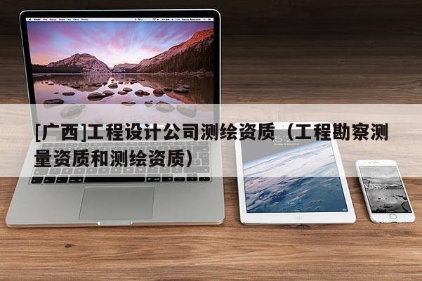 [廣西]工程設(shè)計公司測繪資質(zhì)（工程勘察測量資質(zhì)和測繪資質(zhì)）