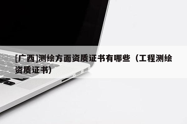 [廣西]測繪方面資質(zhì)證書有哪些（工程測繪資質(zhì)證書）