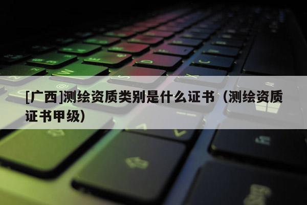 [廣西]測繪資質(zhì)類別是什么證書（測繪資質(zhì)證書甲級）