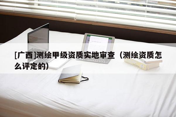 [廣西]測繪甲級資質實地審查（測繪資質怎么評定的）