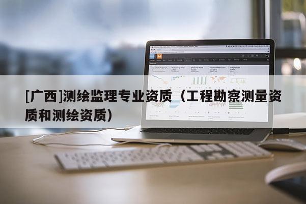 [廣西]測繪監(jiān)理專業(yè)資質(zhì)（工程勘察測量資質(zhì)和測繪資質(zhì)）
