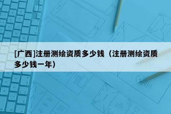 [廣西]注冊測繪資質(zhì)多少錢（注冊測繪資質(zhì)多少錢一年）