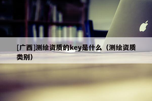 [廣西]測繪資質(zhì)的key是什么（測繪資質(zhì)類別）