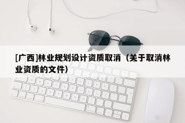 [廣西]林業(yè)規(guī)劃設(shè)計資質(zhì)取消（關(guān)于取消林業(yè)資質(zhì)的文件）