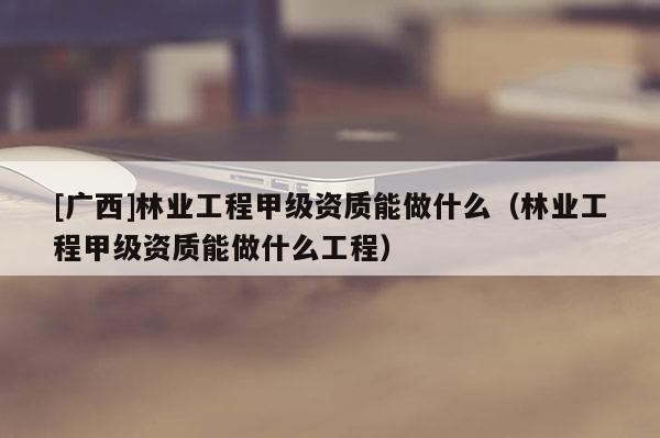 [廣西]林業(yè)工程甲級(jí)資質(zhì)能做什么（林業(yè)工程甲級(jí)資質(zhì)能做什么工程）