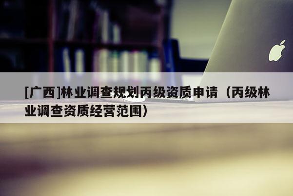 [廣西]林業(yè)調(diào)查規(guī)劃丙級資質(zhì)申請（丙級林業(yè)調(diào)查資質(zhì)經(jīng)營范圍）