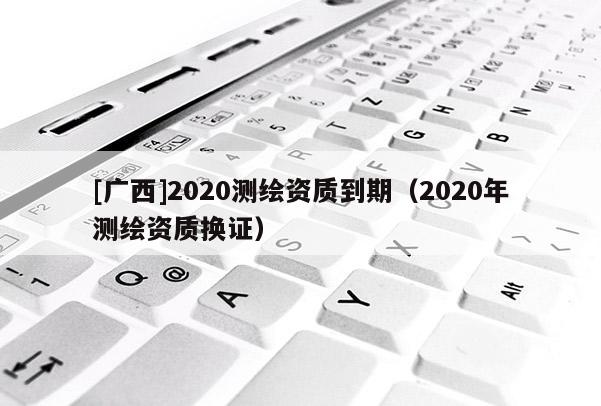 [廣西]2020測繪資質(zhì)到期（2020年測繪資質(zhì)換證）