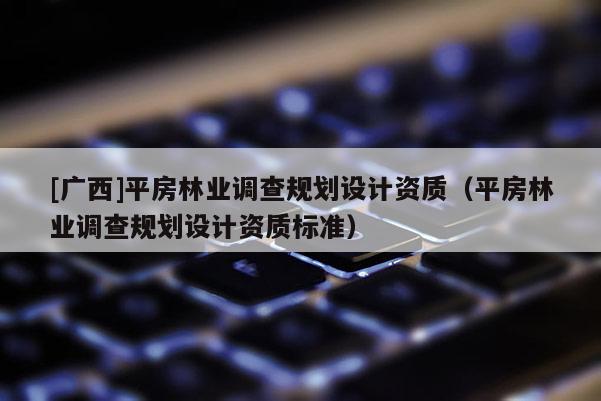 [廣西]平房林業(yè)調(diào)查規(guī)劃設(shè)計(jì)資質(zhì)（平房林業(yè)調(diào)查規(guī)劃設(shè)計(jì)資質(zhì)標(biāo)準(zhǔn)）