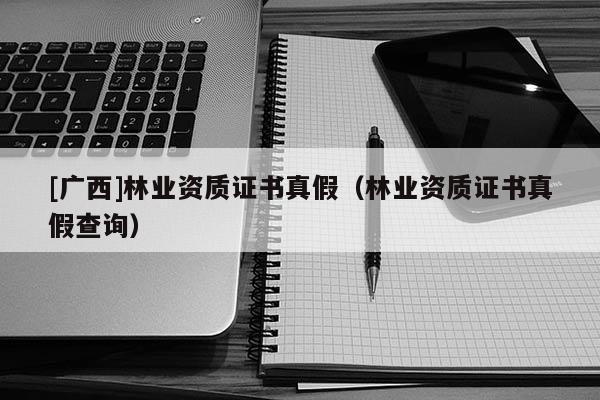 [廣西]林業(yè)資質(zhì)證書真假（林業(yè)資質(zhì)證書真假查詢）