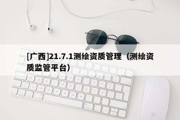 [廣西]21.7.1測繪資質(zhì)管理（測繪資質(zhì)監(jiān)管平臺）