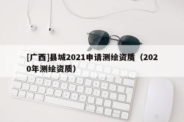 [廣西]縣城2021申請測繪資質(zhì)（2020年測繪資質(zhì)）