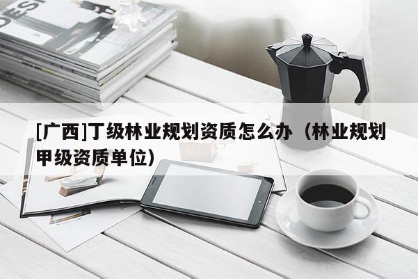 [廣西]丁級林業(yè)規(guī)劃資質(zhì)怎么辦（林業(yè)規(guī)劃甲級資質(zhì)單位）