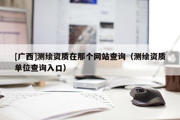 [廣西]測繪資質在那個網站查詢（測繪資質單位查詢入口）